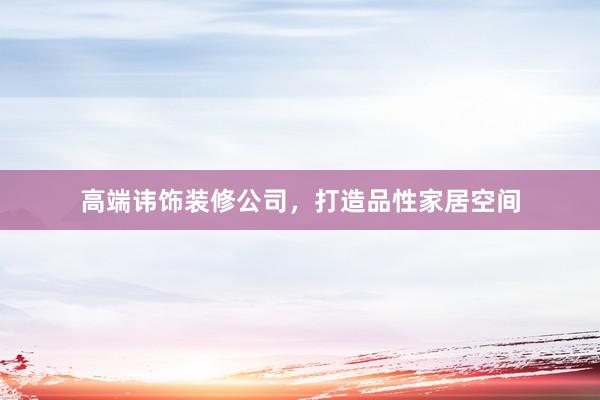 高端讳饰装修公司，打造品性家居空间