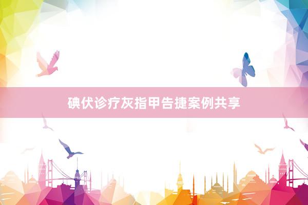 碘伏诊疗灰指甲告捷案例共享