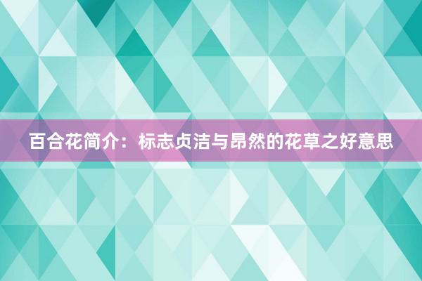 百合花简介：标志贞洁与昂然的花草之好意思
