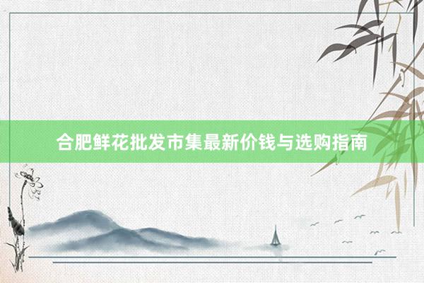 合肥鲜花批发市集最新价钱与选购指南