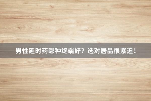 男性延时药哪种终端好？选对居品很紧迫！